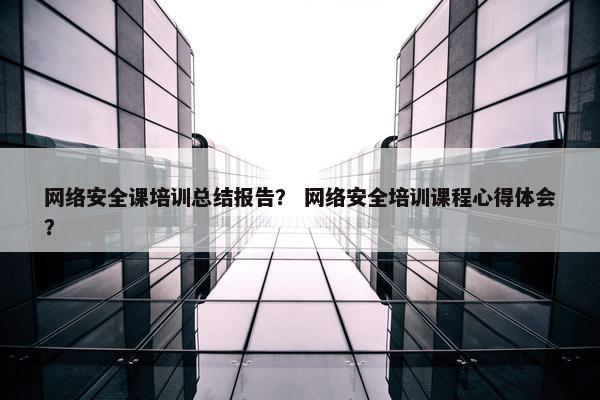 网络安全课培训总结报告？ 网络安全培训课程心得体会？
