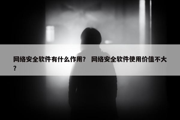 网络安全软件有什么作用？ 网络安全软件使用价值不大？