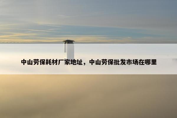 中山劳保耗材厂家地址，中山劳保批发市场在哪里