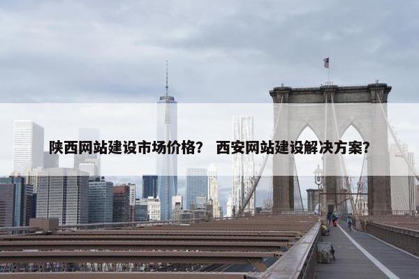 陕西网站建设市场价格？ 西安网站建设解决方案？