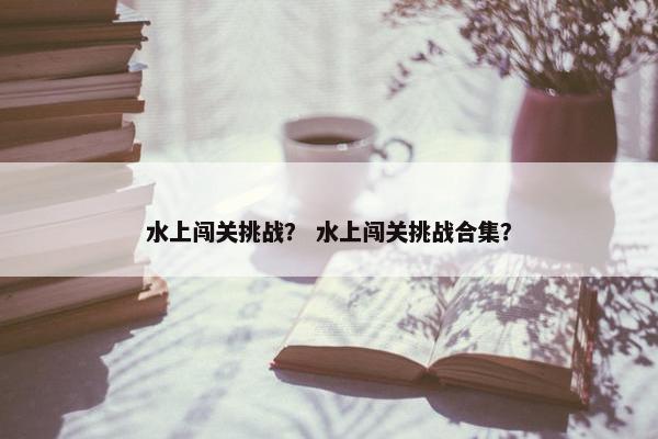 水上闯关挑战？ 水上闯关挑战合集？