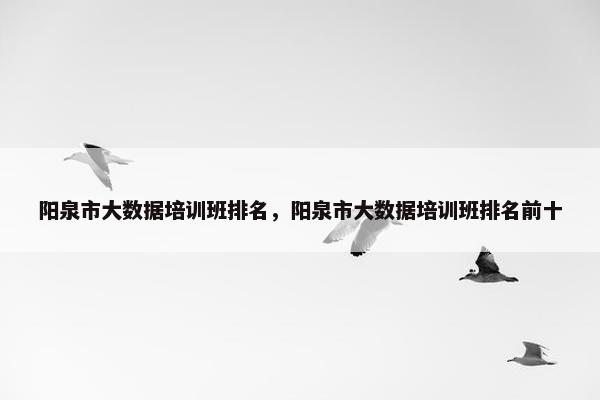 阳泉市大数据培训班排名，阳泉市大数据培训班排名前十