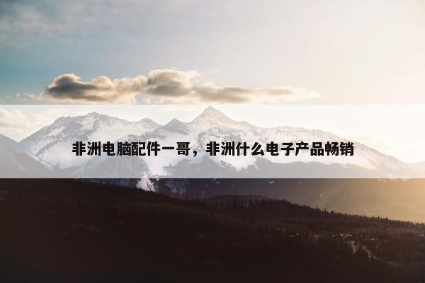 非洲电脑配件一哥，非洲什么电子产品畅销