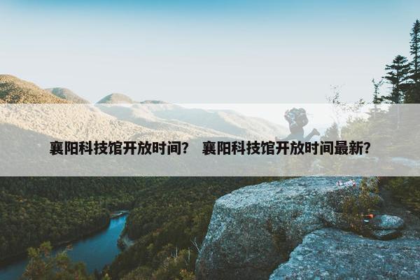 襄阳科技馆开放时间？ 襄阳科技馆开放时间最新？