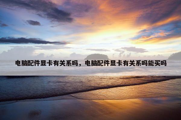 电脑配件显卡有关系吗，电脑配件显卡有关系吗能买吗