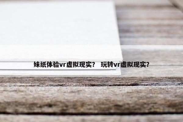 妹纸体验vr虚拟现实？ 玩转vr虚拟现实？