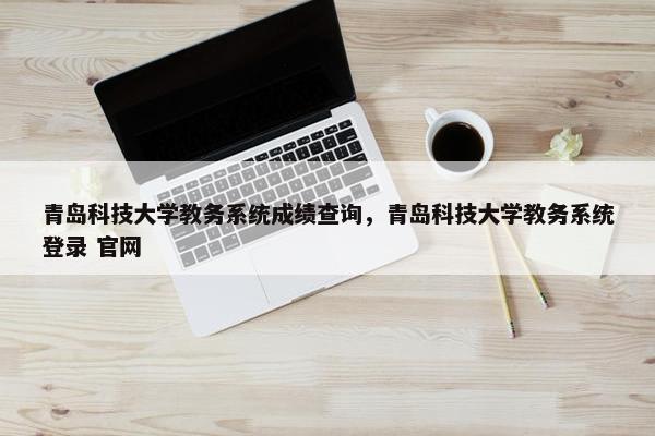 青岛科技大学教务系统成绩查询，青岛科技大学教务系统登录 官网