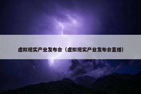 虚拟现实产业发布会（虚拟现实产业发布会直播）