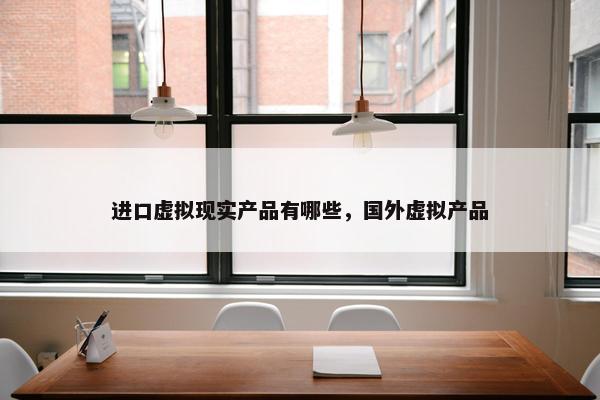 进口虚拟现实产品有哪些，国外虚拟产品