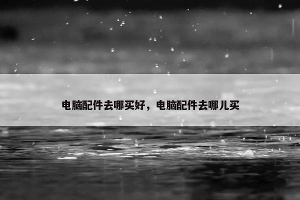 电脑配件去哪买好，电脑配件去哪儿买