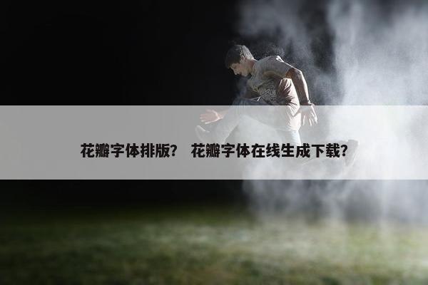 花瓣字体排版？ 花瓣字体在线生成下载？