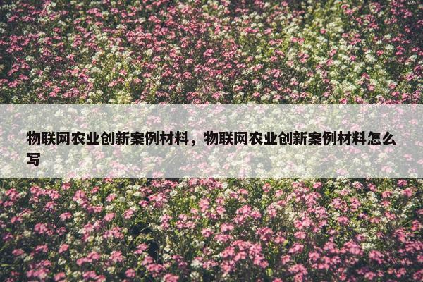 物联网农业创新案例材料，物联网农业创新案例材料怎么写