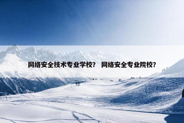 网络安全技术专业学校？ 网络安全专业院校？