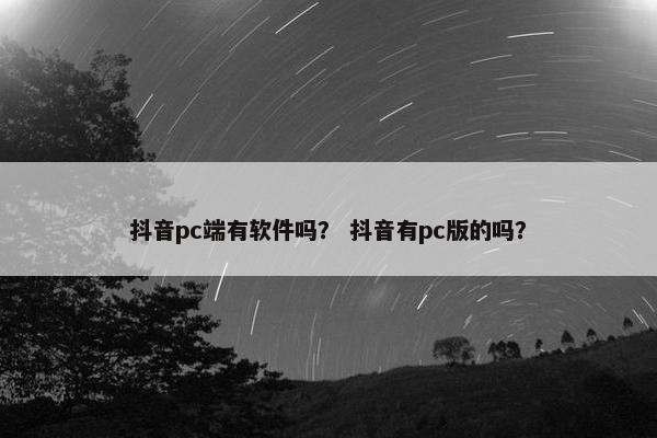 抖音pc端有软件吗？ 抖音有pc版的吗？