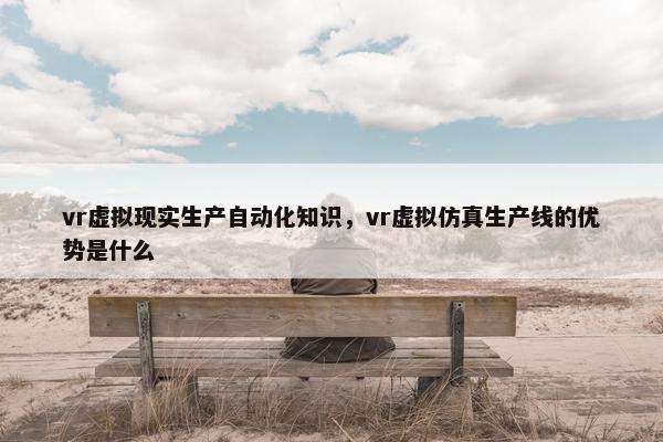 vr虚拟现实生产自动化知识，vr虚拟仿真生产线的优势是什么