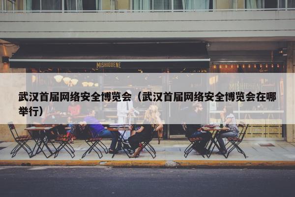 武汉首届网络安全博览会（武汉首届网络安全博览会在哪举行）