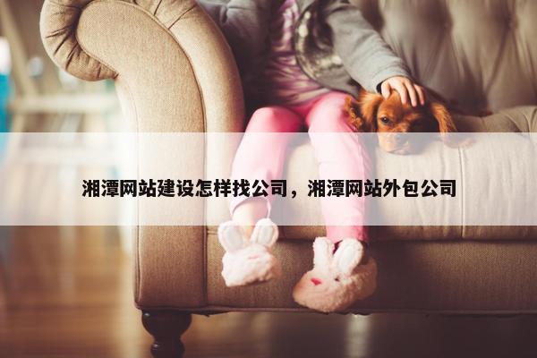 湘潭网站建设怎样找公司，湘潭网站外包公司