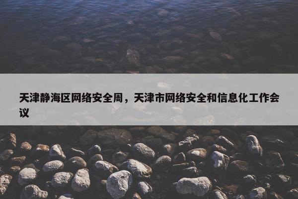 天津静海区网络安全周，天津市网络安全和信息化工作会议