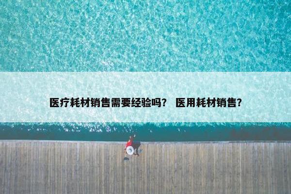 医疗耗材销售需要经验吗？ 医用耗材销售？