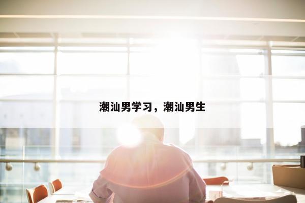 潮汕男学习，潮汕男生
