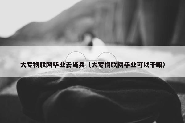 大专物联网毕业去当兵（大专物联网毕业可以干嘛）