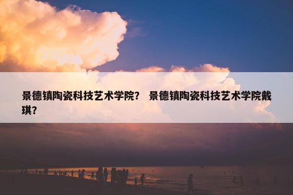 景德镇陶瓷科技艺术学院？ 景德镇陶瓷科技艺术学院戴琪？