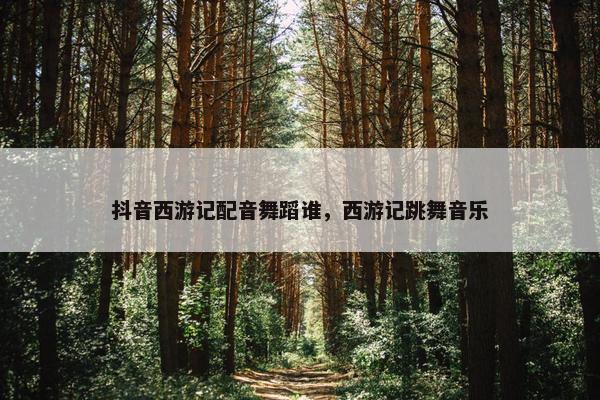 抖音西游记配音舞蹈谁，西游记跳舞音乐