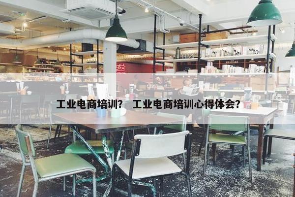 工业电商培训？ 工业电商培训心得体会？
