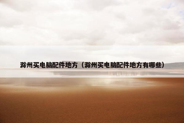 滁州买电脑配件地方（滁州买电脑配件地方有哪些）