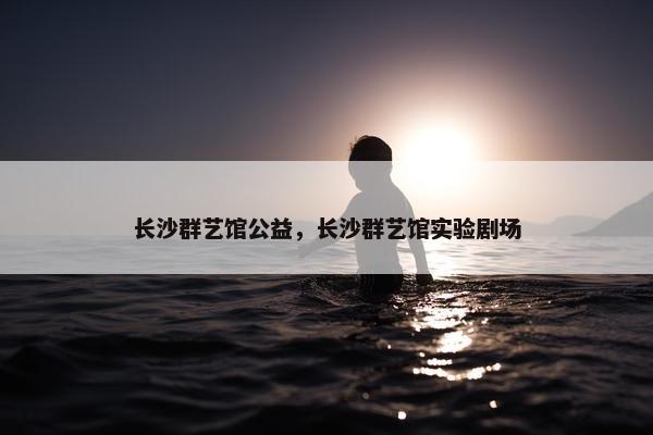 长沙群艺馆公益，长沙群艺馆实验剧场