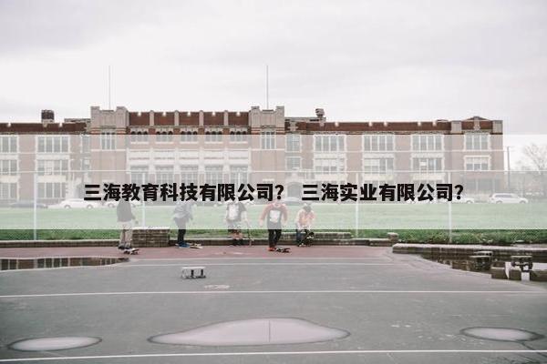 三海教育科技有限公司？ 三海实业有限公司？