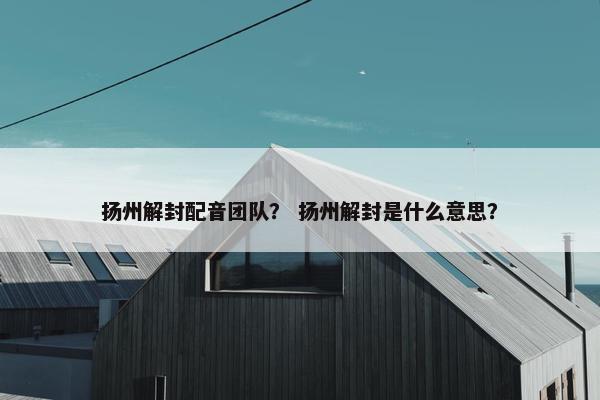 扬州解封配音团队？ 扬州解封是什么意思？
