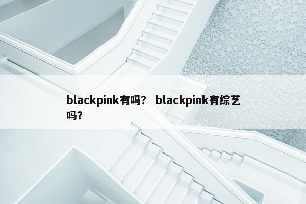 blackpink有吗？ blackpink有综艺吗？