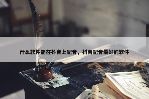 什么软件能在抖音上配音，抖音配音最好的软件