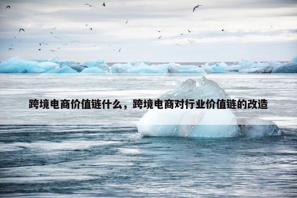 跨境电商价值链什么，跨境电商对行业价值链的改造