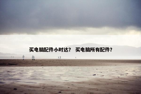 买电脑配件小时达？ 买电脑所有配件？