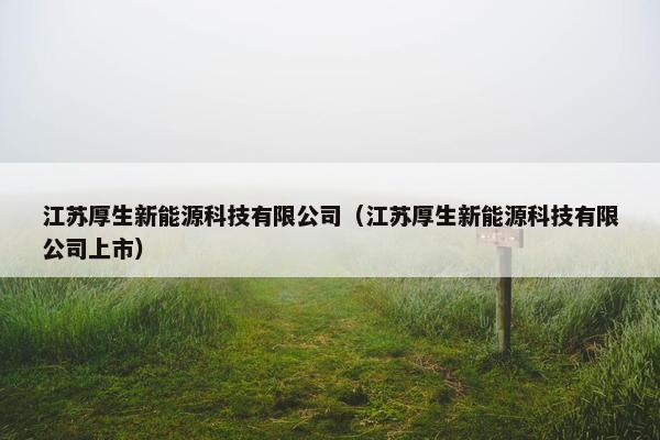 江苏厚生新能源科技有限公司（江苏厚生新能源科技有限公司上市）