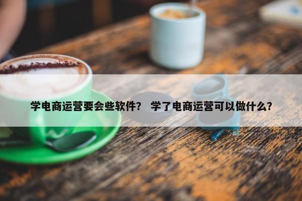 学电商运营要会些软件？ 学了电商运营可以做什么？