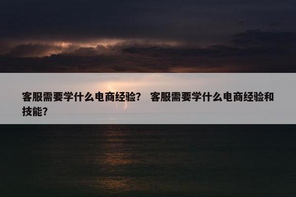 客服需要学什么电商经验？ 客服需要学什么电商经验和技能？