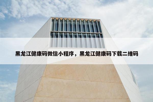 黑龙江健康码微信小程序，黑龙江健康码下载二维码