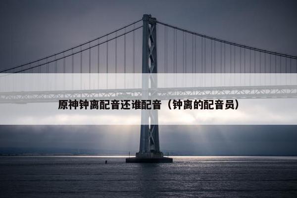 原神钟离配音还谁配音（钟离的配音员）