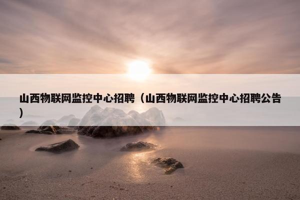 山西物联网监控中心招聘（山西物联网监控中心招聘公告）
