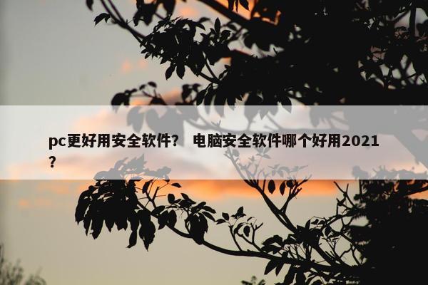 pc更好用安全软件？ 电脑安全软件哪个好用2021？