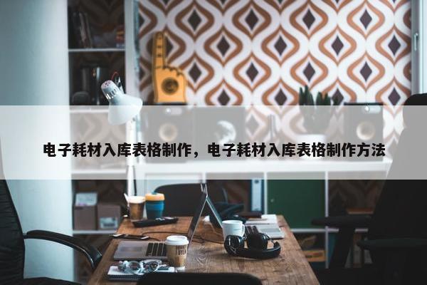 电子耗材入库表格制作，电子耗材入库表格制作方法