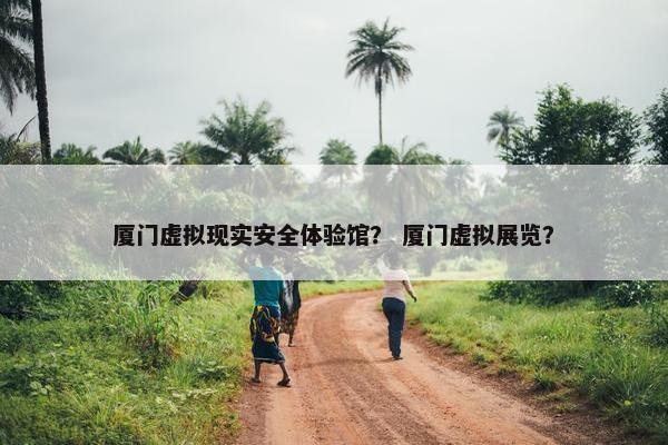 厦门虚拟现实安全体验馆？ 厦门虚拟展览？