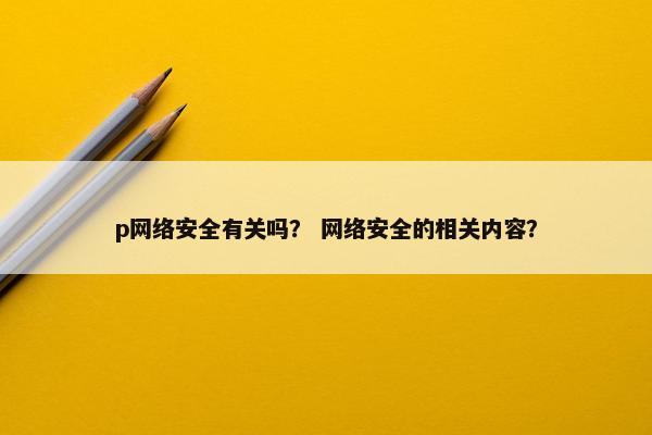 p网络安全有关吗？ 网络安全的相关内容？