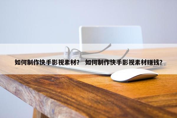 如何制作快手影视素材？ 如何制作快手影视素材赚钱？