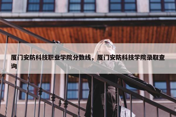厦门安防科技职业学院分数线，厦门安防科技学院录取查询