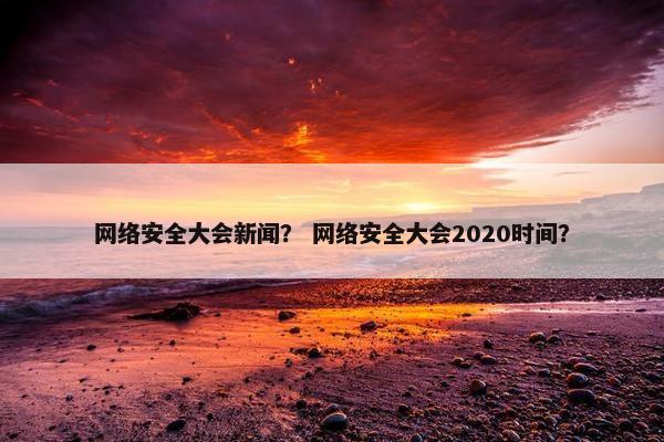 网络安全大会新闻？ 网络安全大会2020时间？