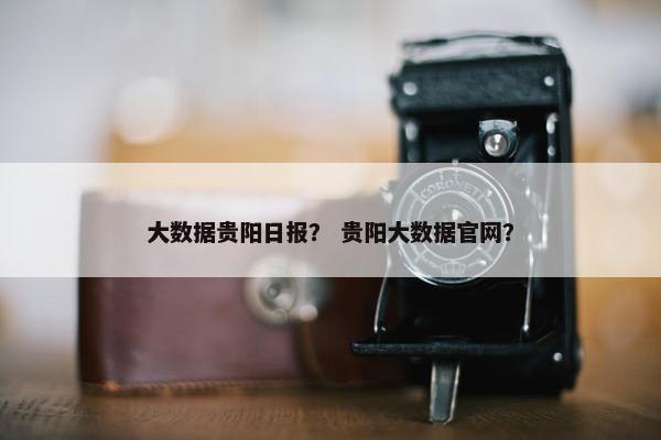 大数据贵阳日报？ 贵阳大数据官网？